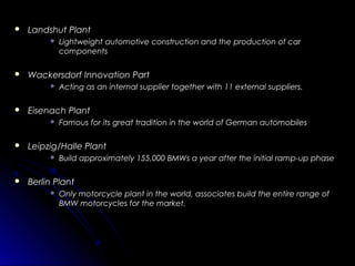  Landshut PlantLandshut Plant
 Lightweight automotive construction and the production of carLightweight automotive construction and the production of car
componentscomponents
 Wackersdorf Innovation PartWackersdorf Innovation Part
 Acting as an internal supplier together with 11 external suppliers.Acting as an internal supplier together with 11 external suppliers.
 Eisenach PlantEisenach Plant
 Famous for its great tradition in the world of German automobilesFamous for its great tradition in the world of German automobiles
 Leipzig/Halle PlantLeipzig/Halle Plant
 Build approximately 155,000 BMWs a year after the initial ramp-up phaseBuild approximately 155,000 BMWs a year after the initial ramp-up phase
 Berlin PlantBerlin Plant
 Only motorcycle plant in the world, associates build the entire range ofOnly motorcycle plant in the world, associates build the entire range of
BMW motorcycles for the market.BMW motorcycles for the market.
 