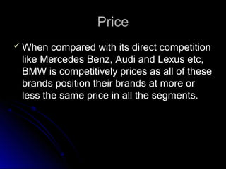 PricePrice
 When compared with its direct competitionWhen compared with its direct competition
like Mercedes Benz, Audi and Lexus etc,like Mercedes Benz, Audi and Lexus etc,
BMW is competitively prices as all of theseBMW is competitively prices as all of these
brands position their brands at more orbrands position their brands at more or
less the same price in all the segments.less the same price in all the segments.
 