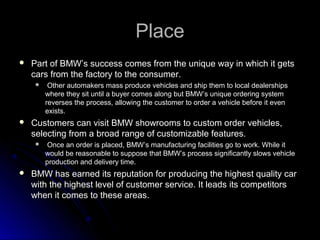 PlacePlace
 Part of BMW’s success comes from the unique way in which it getsPart of BMW’s success comes from the unique way in which it gets
cars from the factory to the consumer.cars from the factory to the consumer.
 Other automakers mass produce vehicles and ship them to local dealershipsOther automakers mass produce vehicles and ship them to local dealerships
where they sit until a buyer comes along but BMW’s unique ordering systemwhere they sit until a buyer comes along but BMW’s unique ordering system
reverses the process, allowing the customer to order a vehicle before it evenreverses the process, allowing the customer to order a vehicle before it even
exists.exists.
 Customers can visit BMW showrooms to custom order vehicles,Customers can visit BMW showrooms to custom order vehicles,
selecting from a broad range of customizable features.selecting from a broad range of customizable features.
 Once an order is placed, BMW’s manufacturing facilities go to work. While itOnce an order is placed, BMW’s manufacturing facilities go to work. While it
would be reasonable to suppose that BMW’s process significantly slows vehiclewould be reasonable to suppose that BMW’s process significantly slows vehicle
production and delivery time.production and delivery time.
 BMW has earned its reputation for producing the highest quality carBMW has earned its reputation for producing the highest quality car
with the highest level of customer service. It leads its competitorswith the highest level of customer service. It leads its competitors
when it comes to these areas.when it comes to these areas.
 
