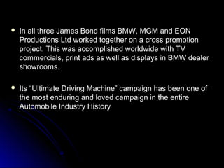  In all three James Bond films BMW, MGM and EONIn all three James Bond films BMW, MGM and EON
Productions Ltd worked together on a cross promotionProductions Ltd worked together on a cross promotion
project. This was accomplished worldwide with TVproject. This was accomplished worldwide with TV
commercials, print ads as well as displays in BMW dealercommercials, print ads as well as displays in BMW dealer
showrooms.showrooms.
 Its “Ultimate Driving Machine” campaign has been one ofIts “Ultimate Driving Machine” campaign has been one of
the most enduring and loved campaign in the entirethe most enduring and loved campaign in the entire
Automobile Industry HistoryAutomobile Industry History
 