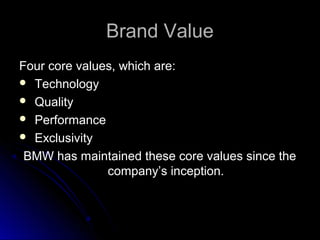 Brand ValueBrand Value
Four core values, which are:Four core values, which are:
 TechnologyTechnology
 QualityQuality
 PerformancePerformance
 ExclusivityExclusivity
BMW has maintained these core values since theBMW has maintained these core values since the
company’s inception.company’s inception.
 