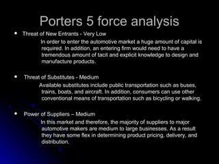 Porters 5 force analysisPorters 5 force analysis
 Threat of New Entrants - Very LowThreat of New Entrants - Very Low
In order to enter the automotive market a huge amount of capital isIn order to enter the automotive market a huge amount of capital is
required. In addition, an entering firm would need to have arequired. In addition, an entering firm would need to have a
tremendous amount of tacit and explicit knowledge to design andtremendous amount of tacit and explicit knowledge to design and
manufacture products.manufacture products.
 Threat of Substitutes - MediumThreat of Substitutes - Medium
Available substitutes include public transportation such as buses,Available substitutes include public transportation such as buses,
trains, boats, and aircraft. In addition, consumers can use othertrains, boats, and aircraft. In addition, consumers can use other
conventional means of transportation such as bicycling or walking.conventional means of transportation such as bicycling or walking.
 Power of Suppliers – MediumPower of Suppliers – Medium
In this market and therefore, the majority of suppliers to majorIn this market and therefore, the majority of suppliers to major
automotive makers are medium to large businesses. As a resultautomotive makers are medium to large businesses. As a result
they have some flex in determining product pricing, delivery, andthey have some flex in determining product pricing, delivery, and
distribution.distribution.
 