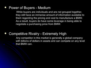  Power of Buyers - MediumPower of Buyers - Medium
While buyers are individuals and are not grouped together,While buyers are individuals and are not grouped together,
they still have an immense amount of information available tothey still have an immense amount of information available to
them regarding the pricing and cost to manufacture a BMW.them regarding the pricing and cost to manufacture a BMW.
As a result, buyers do have some leverage in being able toAs a result, buyers do have some leverage in being able to
negotiate a purchasing price from BMW.negotiate a purchasing price from BMW.
 Competitive Rivalry - Extremely HighCompetitive Rivalry - Extremely High
Any competitor in this market is generally a global companyAny competitor in this market is generally a global company
with billions of dollars in assets and can compete on any levelwith billions of dollars in assets and can compete on any level
that BMW can.that BMW can.
 