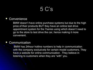 5 C’s5 C’s
 ConvenienceConvenience
BMW doesn’t have online purchase systems but due to the highBMW doesn’t have online purchase systems but due to the high
price of their products BUT they have an online test driveprice of their products BUT they have an online test drive
appointment system for the 7series using which doesn’t need toappointment system for the 7series using which doesn’t need to
go to the store to test drive the car, hence making it morego to the store to test drive the car, hence making it more
convenient.convenient.
 CommunicationCommunication
BMW has 24hour hotline numbers to help in communicationBMW has 24hour hotline numbers to help in communication
with the company exclusively for certain model customers. Theywith the company exclusively for certain model customers. They
have a website for online communication . They believe inhave a website for online communication . They believe in
listening to customers when they are “with” you.listening to customers when they are “with” you.
 