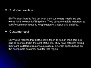  Customer solutionCustomer solution
BMW strives hard to find out what their customers needs are andBMW strives hard to find out what their customers needs are and
works hard towards fulfilling them .They believe that it is important toworks hard towards fulfilling them .They believe that it is important to
satisfy customer needs to keep customers happy and satisfied.satisfy customer needs to keep customers happy and satisfied.
 Customer costCustomer cost
BMW also realizes that all the costs taken to design their cars areBMW also realizes that all the costs taken to design their cars are
also to be included in the cost of the car. They have retailers sellingalso to be included in the cost of the car. They have retailers selling
their cars in different regions/countries at different prices based ontheir cars in different regions/countries at different prices based on
the acceptable customer cost for that region.the acceptable customer cost for that region.
 
