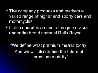  The company produces and markets aThe company produces and markets a
varied range of higher end sporty cars andvaried range of higher end sporty cars and
motorcyclesmotorcycles
 It also operates an aircraft engine divisionIt also operates an aircraft engine division
under the brand name of Rolls Royce.under the brand name of Rolls Royce.
““We define what premium means today.We define what premium means today.
And we will also define the future ofAnd we will also define the future of
premium mobility”premium mobility”
 