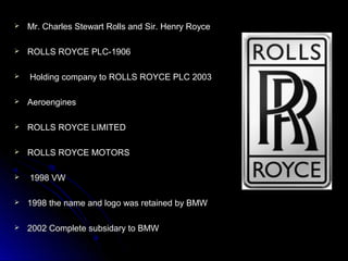  Mr. Charles Stewart Rolls and Sir. Henry RoyceMr. Charles Stewart Rolls and Sir. Henry Royce
 ROLLS ROYCE PLC-1906ROLLS ROYCE PLC-1906
 Holding company to ROLLS ROYCE PLC 2003Holding company to ROLLS ROYCE PLC 2003
 AeroenginesAeroengines
 ROLLS ROYCE LIMITEDROLLS ROYCE LIMITED
 ROLLS ROYCE MOTORSROLLS ROYCE MOTORS
 1998 VW1998 VW
 1998 the name and logo was retained by BMW1998 the name and logo was retained by BMW
 2002 Complete subsidary to BMW2002 Complete subsidary to BMW
 