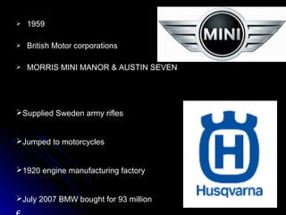  19591959
 British Motor corporationsBritish Motor corporations
 MORRIS MINI MANOR & AUSTIN SEVENMORRIS MINI MANOR & AUSTIN SEVEN
Supplied Sweden army rifles
Jumped to motorcycles
1920 engine manufacturing factory
July 2007 BMW bought for 93 million
 