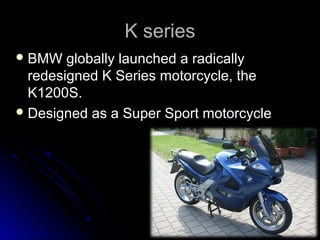 K seriesK series
 BMW globally launched a radicallyBMW globally launched a radically
redesigned K Series motorcycle, theredesigned K Series motorcycle, the
K1200S.K1200S.
 Designed as a Super Sport motorcycleDesigned as a Super Sport motorcycle
 