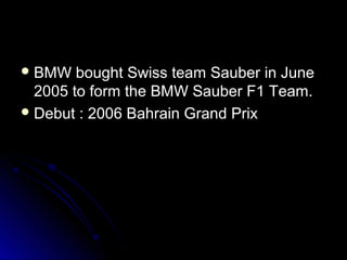  BMW bought Swiss team Sauber in JuneBMW bought Swiss team Sauber in June
2005 to form the BMW Sauber F1 Team.2005 to form the BMW Sauber F1 Team.
 Debut : 2006 Bahrain Grand PrixDebut : 2006 Bahrain Grand Prix
 