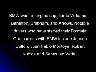 BMW was an engine supplier to Williams,BMW was an engine supplier to Williams,
Benetton, Brabham, and Arrows. NotableBenetton, Brabham, and Arrows. Notable
drivers who have started their Formuladrivers who have started their Formula
One careers with BMW include JensonOne careers with BMW include Jenson
Button, Juan Pablo Montoya, RobertButton, Juan Pablo Montoya, Robert
Kubica and Sebastian Vettel.Kubica and Sebastian Vettel.
 