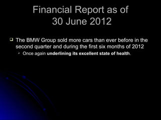 Financial Report as ofFinancial Report as of
30 June 201230 June 2012
 The BMW Group sold more cars than ever before in theThe BMW Group sold more cars than ever before in the
second quarter and during the first six months of 2012second quarter and during the first six months of 2012
 Once againOnce again underlining its excellent state of healthunderlining its excellent state of health..
 