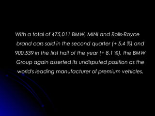 With a total of 475,011 BMW, MINI and Rolls-RoyceWith a total of 475,011 BMW, MINI and Rolls-Royce
brand cars sold in the second quarter (+ 5.4 %) andbrand cars sold in the second quarter (+ 5.4 %) and
900,539 in the first half of the year (+ 8.1 %), the BMW900,539 in the first half of the year (+ 8.1 %), the BMW
Group again asserted its undisputed position as theGroup again asserted its undisputed position as the
world's leading manufacturer of premium vehicles.world's leading manufacturer of premium vehicles.
 