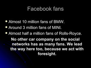 Facebook fansFacebook fans
 Almost 10 million fans of BMW.Almost 10 million fans of BMW.
 Around 3 million fans of MINI.Around 3 million fans of MINI.
 Almost half a million fans of Rolls-Royce.Almost half a million fans of Rolls-Royce.
No other car company on the socialNo other car company on the social
networks has as many fans. We leadnetworks has as many fans. We lead
the way here too, because we act withthe way here too, because we act with
foresight.foresight.
 