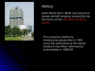 History
After World War I, BMW was forced to
cease aircraft (engine) production by
the terms of the Versailes Armistice
Treaty.
The company shifted to
motorcycle production in 1923
once the restrictions of the treaty
started to be lifted, followed by
automobiles in 1928–29.
 