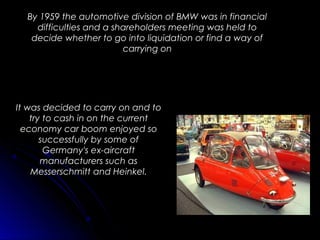 By 1959 the automotive division of BMW was in financial
difficulties and a shareholders meeting was held to
decide whether to go into liquidation or find a way of
carrying on
It was decided to carry on and to
try to cash in on the current
economy car boom enjoyed so
successfully by some of
Germany's ex-aircraft
manufacturers such as
Messerschmitt and Heinkel.
 