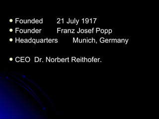  FoundedFounded 21 July 191721 July 1917
 FounderFounder Franz Josef PoppFranz Josef Popp
 HeadquartersHeadquarters Munich, GermanyMunich, Germany
 CEO Dr. Norbert Reithofer.CEO Dr. Norbert Reithofer.
 