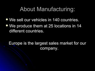 About Manufacturing:About Manufacturing:
 We sell our vehicles in 140 countries.We sell our vehicles in 140 countries.
 We produce them at 25 locations in 14We produce them at 25 locations in 14
different countries.different countries.
Europe is the largest sales market for ourEurope is the largest sales market for our
company.company.
 