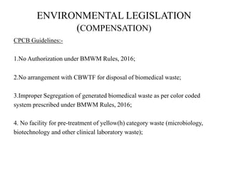 ENVIRONMENTAL LEGISLATION
(COMPENSATION)
CPCB Guidelines:-
1.No Authorization under BMWM Rules, 2016;
2.No arrangement with CBWTF for disposal of biomedical waste;
3.Improper Segregation of generated biomedical waste as per color coded
system prescribed under BMWM Rules, 2016;
4. No facility for pre-treatment of yellow(h) category waste (microbiology,
biotechnology and other clinical laboratory waste);
 