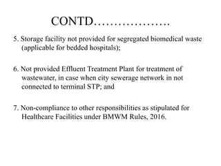 CONTD……………….
5. Storage facility not provided for segregated biomedical waste
(applicable for bedded hospitals);
6. Not provided Effluent Treatment Plant for treatment of
wastewater, in case when city sewerage network in not
connected to terminal STP; and
7. Non-compliance to other responsibilities as stipulated for
Healthcare Facilities under BMWM Rules, 2016.
 