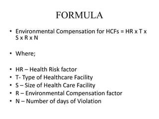 FORMULA
• Environmental Compensation for HCFs = HR x T x
S x R x N
• Where;
• HR – Health Risk factor
• T- Type of Healthcare Facility
• S – Size of Health Care Facility
• R – Environmental Compensation factor
• N – Number of days of Violation
 