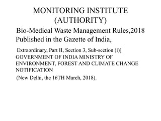 MONITORING INSTITUTE
(AUTHORITY)
Bio-Medical Waste Management Rules,2018
Published in the Gazette of India,
Extraordinary, Part II, Section 3, Sub-section (i)]
GOVERNMENT OF INDIA MINISTRY OF
ENVIRONMENT, FOREST AND CLIMATE CHANGE
NOTIFICATION
(New Delhi, the 16TH March, 2018).
 