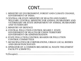 CONT...........
1. MINISTRY OF ENVIRONMENT, FOREST AND CLIMATE CHANGE,
GOVERNMENT OF INDIA
2.CENTRAL OR STATE MINISTRY OF HEALTH AND FAMILY
WELFARE, CENTRAL MINISTRY FOR ANIMAL HUSBANDRY AND
VETERINARY OR STATE DEPARTMENT OF ANIMAL HUSBANDRY
AND VETERINARY
3. MINISTRY OF DEFENCE
4. CENTRAL POLLUTION CONTROL BOARD 5. STATE
GOVERNMENT OF HEALTH OR UNION TERRITORY
GOVERNMENT OR ADMINISTRATION
6. STATE POLLUTION CONTROL BOARDS OR POLLUTION
CONTROL COMMITTEES
7. MUNICIPALITIES OR CORPORATIONS, URBAN LOCAL BODIES
AND GRAM PANCHAYATS
8. OPERATOR OF A COMMON BIO-MEDICAL WASTE TREATMENT
FACILITY (CBMWTF):
………………………………………………………………………........
9.(Occupier):…………………………………………………………………
 