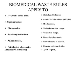 BIOMEDICAL WASTE RULES
APPLY TO
 Hospitals, blood bank
 Nursing homes
 Dispensaries,
 Veterinary institutions
 Animal houses,
 Pathological laboratories
(irrespective of the size)
 Clinical establishments
 Research oreducational institution
 Health camps,
 Medical orsurgical camps,
 Vaccination camps,
 Blood donation camps,
 First aid rooms of schools,
 Forensic and research labs.
 Ayush hospitals,
 