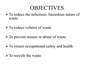 OBJECTIVES
To reduce the infectious /hazardous nature of
waste
To reduce volume of waste
To prevent misuse or abuse of waste
To ensure occupational safety and health
To recycle the waste
 