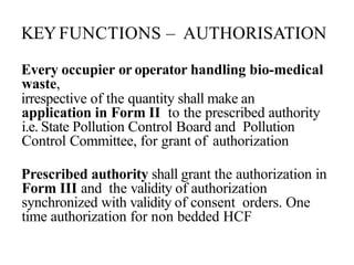 KEYFUNCTIONS – AUTHORISATION
Every occupier or operator handling bio-medical
waste,
irrespective of the quantity shall make an
application in Form II to the prescribed authority
i.e. State Pollution Control Board and Pollution
Control Committee, for grant of authorization
Prescribed authority shall grant the authorization in
Form III and the validity of authorization
synchronized with validity of consent orders. One
time authorization for non bedded HCF
 