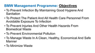 BMW Management Programme: Objectives
• To Prevent Infection By Maintaining Good Hygiene And
Sanitation
• To Protect The Patient And All Health Care Personnel From
Avoidable Exposure To Infection
• To Prevent Injuries And Other Health Hazards From
Biomedical Waste
• To Prevent Environmental Pollution
• To Manage Waste In A Clean, Healthy, Economical And Safe
Manner
• To Minimize Waste
 