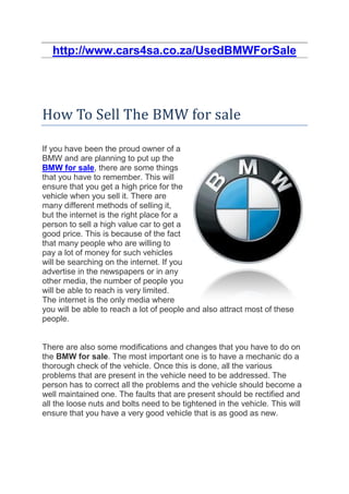 http://www.cars4sa.co.za/UsedBMWForSale




How To Sell The BMW for sale

If you have been the proud owner of a
BMW and are planning to put up the
BMW for sale, there are some things
that you have to remember. This will
ensure that you get a high price for the
vehicle when you sell it. There are
many different methods of selling it,
but the internet is the right place for a
person to sell a high value car to get a
good price. This is because of the fact
that many people who are willing to
pay a lot of money for such vehicles
will be searching on the internet. If you
advertise in the newspapers or in any
other media, the number of people you
will be able to reach is very limited.
The internet is the only media where
you will be able to reach a lot of people and also attract most of these
people.


There are also some modifications and changes that you have to do on
the BMW for sale. The most important one is to have a mechanic do a
thorough check of the vehicle. Once this is done, all the various
problems that are present in the vehicle need to be addressed. The
person has to correct all the problems and the vehicle should become a
well maintained one. The faults that are present should be rectified and
all the loose nuts and bolts need to be tightened in the vehicle. This will
ensure that you have a very good vehicle that is as good as new.
 