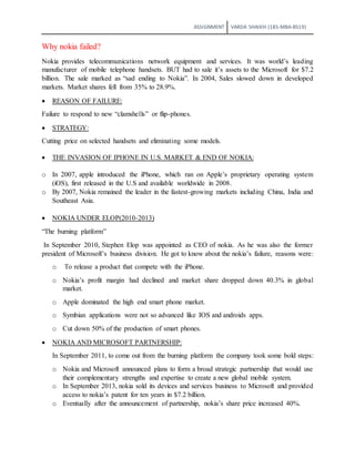 ASSIGNMENT VARDA SHAIKH (18S-MBA-BS19)
Why nokia failed?
Nokia provides telecommunications network equipment and services. It was world’s leading
manufacturer of mobile telephone handsets. BUT had to sale it’s assets to the Microsoft for $7.2
billion. The sale marked as “sad ending to Nokia”. In 2004, Sales slowed down in developed
markets. Market shares fell from 35% to 28.9%.
 REASON OF FAILURE:
Failure to respond to new “clamshells” or flip-phones.
 STRATEGY:
Cutting price on selected handsets and eliminating some models.
 THE INVASION OF IPHONE IN U.S. MARKET & END OF NOKIA:
o In 2007, apple introduced the iPhone, which ran on Apple’s proprietary operating system
(iOS), first released in the U.S and available worldwide in 2008.
o By 2007, Nokia remained the leader in the fastest-growing markets including China, India and
Southeast Asia.
 NOKIA UNDER ELOP(2010-2013)
“The burning platform”
In September 2010, Stephen Elop was appointed as CEO of nokia. As he was also the former
president of Microsoft’s business division. He got to know about the nokia’s failure, reasons were:
o To release a product that compete with the iPhone.
o Nokia’s profit margin had declined and market share dropped down 40.3% in global
market.
o Apple dominated the high end smart phone market.
o Symbian applications were not so advanced like IOS and androids apps.
o Cut down 50% of the production of smart phones.
 NOKIA AND MICROSOFT PARTNERSHIP:
In September 2011, to come out from the burning platform the company took some bold steps:
o Nokia and Microsoft announced plans to form a broad strategic partnership that would use
their complementary strengths and expertise to create a new global mobile system.
o In September 2013, nokia sold its devices and services business to Microsoft and provided
access to nokia’s patent for ten years in $7.2 billion.
o Eventually after the announcement of partnership, nokia’s share price increased 40%.
 