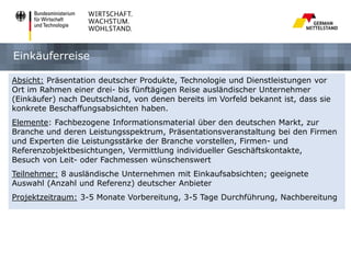 Einkäuferreise
Absicht: Präsentation deutscher Produkte, Technologie und Dienstleistungen vor
Ort im Rahmen einer drei- bis fünftägigen Reise ausländischer Unternehmer
(Einkäufer) nach Deutschland, von denen bereits im Vorfeld bekannt ist, dass sie
konkrete Beschaffungsabsichten haben.
Elemente: Fachbezogene Informationsmaterial über den deutschen Markt, zur
Branche und deren Leistungsspektrum, Präsentationsveranstaltung bei den Firmen
und Experten die Leistungsstärke der Branche vorstellen, Firmen- und
Referenzobjektbesichtungen, Vermittlung individueller Geschäftskontakte,
Besuch von Leit- oder Fachmessen wünschenswert

Teilnehmer: 8 ausländische Unternehmen mit Einkaufsabsichten; geeignete
Auswahl (Anzahl und Referenz) deutscher Anbieter
Projektzeitraum: 3-5 Monate Vorbereitung, 3-5 Tage Durchführung, Nachbereitung

 