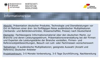 Informationsreise
Absicht: Präsentation deutscher Produkte, Technologie und Dienstleistungen vor
Ort im Rahmen einer drei- bis fünftägigen Reise ausländischer Multiplikatoren
(Verbands- und Behördenvertreter, Wissenschaftler, Presse) nach Deutschland
Elemente: Fachbezogene Informationsmaterial über den deutschen Markt, zur
Branche und deren Leistungsspektrum, Präsentationsveranstaltung bei der Firmen
und Experten die Leistungsstärke der Branche vorstellen, Firmen- und
Referenzobjektbesichtungen, Besuch von Leit- oder Fachmessen wünschenswert
Teilnehmer: 8 ausländische Multiplikatoren; geeignete Auswahl (Anzahl und
Referenz) deutscher Anbieter
Projektzeitraum: 3-5 Monate Vorbereitung, 3-5 Tage Durchführung, Nachbereitung

 