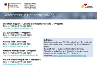 Geschäftsstelle Markterschließung
Christian Tippelt - Leitung der Geschäftsstelle / Projekte
Tel.: +49 (0)228 99 615 4290
christian.tippelt@bmwi.bund.de

Dr. Evelyn Mros - Projekte
Tel.: +49 (0)228 99 615 4288
evelyn.mros@bmwi.bund.de
Kerstin Tilz - Projekte
Tel.: +49 (0)228 99 615 4291
kerstin.tilz@bmwi.bund.de
Martina Wohlgemuth - Projekte
Tel.: +49 (0)228 99 615 4292
martina.wohlgemuth@bmwi.bund.de
Anja Waldow-Plogmann - Assistenz
Tel.: +49 (0)228 99 615 4289
anja.plogmann@bmwi.bund.de

Adresse:
Bundesministerium für Wirtschaft und Technologie
Geschäftsstelle Markterschließung für KMU beim
BMWi
Referat VC1 - Außenwirtschaftsförderung,
Standortmarketing und Investorenanwerbung
Villemomblerstraße 76, 53123 Bonn
Internet: www.ixpos.de/markterschliessung

 