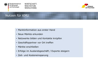 Nutzen für KMU

• Marktinformation aus erster Hand
• Neue Märkte erkunden
• Netzwerke bilden und Kontakte knüpfen
• Geschäftspartner vor Ort treffen
• Märkte erschließen
• Erfolge im Auslandsgeschäft / Exporte steigern
• Zeit- und Kosteneinsparung

 