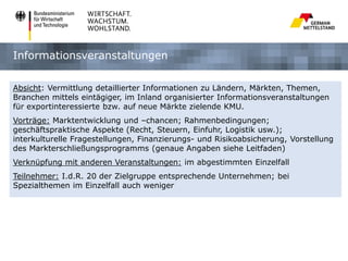Informationsveranstaltungen
Absicht: Vermittlung detaillierter Informationen zu Ländern, Märkten, Themen,
Branchen mittels eintägiger, im Inland organisierter Informationsveranstaltungen
für exportinteressierte bzw. auf neue Märkte zielende KMU.
Vorträge: Marktentwicklung und –chancen; Rahmenbedingungen;
geschäftspraktische Aspekte (Recht, Steuern, Einfuhr, Logistik usw.);
interkulturelle Fragestellungen, Finanzierungs- und Risikoabsicherung, Vorstellung
des Markterschließungsprogramms (genaue Angaben siehe Leitfaden)
Verknüpfung mit anderen Veranstaltungen: im abgestimmten Einzelfall
Teilnehmer: I.d.R. 20 der Zielgruppe entsprechende Unternehmen; bei
Spezialthemen im Einzelfall auch weniger

 
