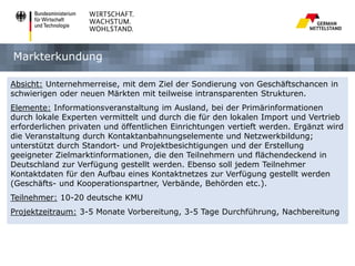 Markterkundung
Absicht: Unternehmerreise, mit dem Ziel der Sondierung von Geschäftschancen in
schwierigen oder neuen Märkten mit teilweise intransparenten Strukturen.
Elemente: Informationsveranstaltung im Ausland, bei der Primärinformationen
durch lokale Experten vermittelt und durch die für den lokalen Import und Vertrieb
erforderlichen privaten und öffentlichen Einrichtungen vertieft werden. Ergänzt wird
die Veranstaltung durch Kontaktanbahnungselemente und Netzwerkbildung;
unterstützt durch Standort- und Projektbesichtigungen und der Erstellung
geeigneter Zielmarktinformationen, die den Teilnehmern und flächendeckend in
Deutschland zur Verfügung gestellt werden. Ebenso soll jedem Teilnehmer
Kontaktdaten für den Aufbau eines Kontaktnetzes zur Verfügung gestellt werden
(Geschäfts- und Kooperationspartner, Verbände, Behörden etc.).
Teilnehmer: 10-20 deutsche KMU
Projektzeitraum: 3-5 Monate Vorbereitung, 3-5 Tage Durchführung, Nachbereitung

 