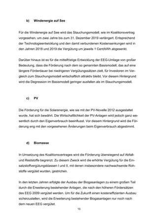 b)

Windenergie auf See

Für die Windenergie auf See wird das Stauchungsmodell, wie im Koalitionsvertrag
vorgesehen, um zwei Jahre bis zum 31. Dezember 2019 verlängert. Entsprechend
der Technologieentwicklung und den damit verbundenen Kostensenkungen wird in
den Jahren 2018 und 2019 die Vergütung um jeweils 1 Cent/kWh abgesenkt.
Darüber hinaus ist es für die mittelfristige Entwicklung der EEG-Umlage von großer
Bedeutung, dass die Förderung nach dem so genannten Basismodell, das auf eine
längere Förderdauer bei niedrigeren Vergütungssätzen zielt, für Investoren im Vergleich zum Stauchungsmodell wirtschaftlich attraktiv bleibt. Vor diesem Hintergrund
wird die Degression im Basismodell geringer ausfallen als im Stauchungsmodell.

c)

PV

Die Förderung für die Solarenergie, wie sie mit der PV-Novelle 2012 ausgestaltet
wurde, hat sich bewährt. Die Wirtschaftlichkeit der PV-Anlagen wird jedoch ganz wesentlich durch den Eigenverbrauch beeinflusst. Vor diesem Hintergrund wird die Förderung eng mit den vorgesehenen Änderungen beim Eigenverbrauch abgestimmt.

d)

Biomasse

In Umsetzung des Koalitionsvertrages wird die Förderung überwiegend auf Abfallund Reststoffe begrenzt. Zu diesem Zweck wird die erhöhte Vergütung für die Einsatzstoffvergütungsklassen I und II, mit denen insbesondere nachwachsende Rohstoffe vergütet wurden, gestrichen.
In den letzten Jahren erfolgte der Ausbau der Biogasanlagen zu einem großen Teil
durch die Erweiterung bestehender Anlagen, die nach den höheren Fördersätzen
des EEG 2009 vergütet werden. Um für die Zukunft einen kosteneffizienten Ausbau
sicherzustellen, wird die Erweiterung bestehender Biogasanlagen nur noch nach
dem neuen EEG vergütet.
10

 