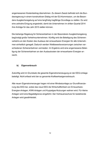 angemessenen Kostenbeitrag übernehmen. Zu diesem Zweck befindet sich die Bundesregierung in einem konstruktiven Dialog mit der EU-Kommission, um die Besondere Ausgleichsregelung auf eine langfristig tragfähige Grundlage zu stellen. Es wird
eine zeitnahe Einigung angestrebt, damit die Unternehmen im dritten Quartal 2014
ihre Anträge für das Jahr 2015 stellen können.
Die bisherige Regelung für Schienenbahnen in der Besonderen Ausgleichsregelung
begünstigt große Verkehrsunternehmen. Künftig wird die Beteiligung des Schienenverkehrs an den Kosten des Ausbaus der erneuerbaren Energien für alle Unternehmen einheitlich geregelt. Dadurch werden Wettbewerbsverzerrungen zwischen verschiedenen Schienenbahnen vermieden. Im Ergebnis wird eine angemessene Beteiligung der Schienenbahnen an den Ausbaukosten der erneuerbaren Energien erreicht.

b)

Eigenverbrauch

Zukünftig wird im Grundsatz die gesamte Eigenstromerzeugung an der EEG-Umlage
beteiligt. Nicht erfasst wird der so genannte Kraftwerkseigenverbrauch.
Alle neuen Eigenstromerzeuger tragen mit einer Mindestumlage zur Grundfinanzierung des EEG bei, wobei das neue EEG die Wirtschaftlichkeit von ErneuerbareEnergien-Anlagen, KWK-Anlagen und Kuppelgas-Nutzungen wahren wird. Für kleine
Anlagen wird eine Bagatellgrenze eingeführt. Der Vertrauensschutz für bestehende
Anlagen wird gewährleistet.

12

 
