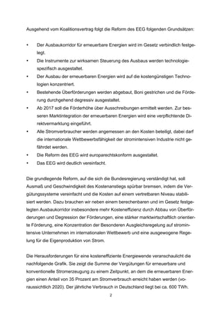 Ausgehend vom Koalitionsvertrag folgt die Reform des EEG folgenden Grundsätzen:

•

Der Ausbaukorridor für erneuerbare Energien wird im Gesetz verbindlich festgelegt.

•

Die Instrumente zur wirksamen Steuerung des Ausbaus werden technologiespezifisch ausgestaltet.

•

Der Ausbau der erneuerbaren Energien wird auf die kostengünstigen Technologien konzentriert.

•

Bestehende Überförderungen werden abgebaut, Boni gestrichen und die Förderung durchgehend degressiv ausgestaltet.

•

Ab 2017 soll die Förderhöhe über Ausschreibungen ermittelt werden. Zur besseren Marktintegration der erneuerbaren Energien wird eine verpflichtende Direktvermarktung eingeführt.

•

Alle Stromverbraucher werden angemessen an den Kosten beteiligt, dabei darf
die internationale Wettbewerbsfähigkeit der stromintensiven Industrie nicht gefährdet werden.

•

Die Reform des EEG wird europarechtskonform ausgestaltet.

•

Das EEG wird deutlich vereinfacht.

Die grundlegende Reform, auf die sich die Bundesregierung verständigt hat, soll
Ausmaß und Geschwindigkeit des Kostenanstiegs spürbar bremsen, indem die Vergütungssysteme vereinfacht und die Kosten auf einem vertretbaren Niveau stabilisiert werden. Dazu brauchen wir neben einem berechenbaren und im Gesetz festgelegten Ausbaukorridor insbesondere mehr Kosteneffizienz durch Abbau von Überförderungen und Degression der Förderungen, eine stärker marktwirtschaftlich orientierte Förderung, eine Konzentration der Besonderen Ausgleichsregelung auf stromintensive Unternehmen im internationalen Wettbewerb und eine ausgewogene Regelung für die Eigenproduktion von Strom.
Die Herausforderungen für eine kosteneffiziente Energiewende veranschaulicht die
nachfolgende Grafik. Sie zeigt die Summe der Vergütungen für erneuerbare und
konventionelle Stromerzeugung zu einem Zeitpunkt, an dem die erneuerbaren Energien einen Anteil von 35 Prozent am Stromverbrauch erreicht haben werden (voraussichtlich 2020). Der jährliche Verbrauch in Deutschland liegt bei ca. 600 TWh.
2

 
