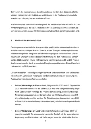 den Termin der zu erwartenden Gesetzesänderung mit dem Ziel, dass sich alle Beteiligten insbesondere im Hinblick auf getätigte und in der Realisierung befindliche
Investitionen frühzeitig hierauf einstellen können.
Aus Gründen des Vertrauensschutzes gelten die alten Fördersätze des EEG 2012 für
Windenergieanlagen, die bis 31. Dezember 2014 in Betrieb genommen werden, sofern sie vor dem 22. Januar 2014 immissionsschutzrechtlich genehmigt worden sind.

5.

Verlässlicher Ausbaukorridor

Der vorgesehene verbindliche Ausbaukorridor gewährleistet einerseits einen zielorientierten und nachhaltigen Ausbau für erneuerbare Energien und ermöglicht andererseits eine optimale Integration der Stromerzeugung aus konventionellen und erneuerbaren Energien und eine bessere Abstimmung mit dem Netzausbau. Danach
soll bis 2025 zwischen 40 und 45 Prozent und bis 2035 zwischen 55 und 60 Prozent
des Stromverbrauchs durch erneuerbare Energien gedeckt werden. Diese Zwischenziele werden im EEG verankert.
Die verschiedenen Technologien folgen technisch und ökonomisch sehr unterschiedlichen Regeln. Vor diesem Hintergrund werden die Instrumente zur Steuerung des
Ausbaus technologiespezifisch ausgestaltet:

•

Bei der Windenergie auf See sollen 6,5 Gigawatt bis 2020 und 15 Gigawatt bis
2030 installiert werden. Für die Zeit bis 2020 wird eine Mengensteuerung eingeführt. Dabei werden vorrangig die Projekte berücksichtigt, die eine unbedingte
Netzanschlusszusage haben. Danach sollen bis 2030 pro Jahr zwei neue Offshore-Windparks errichtet werden. Die Einhaltung des Ausbaupfads nach 2020
soll durch eine Ausschreibung oder andere geeignete Instrumente gewährleistet
werden.

•

Bei der Windenergie an Land wird ein jährlicher Zubau von bis zu 2.500 Megawatt angestrebt. Ein so genannter „atmender Deckel“ mit der automatischen
Anpassung von Fördersätzen soll dafür sorgen, dass der tatsächliche Ausbau
6

 