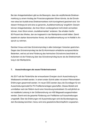 Bei den Anlagenbetreibern gibt es die Besorgnis, dass die verpflichtende Direktvermarktung zu einem Anstieg der Finanzierungskosten führen könnte, da die Einnahmen etwa bei Ausfall eines Direktvermarkters nicht durchgehend gesichert sind. Vor
diesem Hintergrund wird eine so genannte „Ausfallvermarktung“ eingeführt: Danach
können Anlagenbetreiber, die ihren Strom vorübergehend nicht direkt vermarkten
können, ihren Strom einem „Ausfallvermarkter“ andienen. Sie erhalten hierfür
80 Prozent des Wertes, den sie insgesamt in der Marktprämie erzielt hätten. Damit
besteht ein starker ökonomischer Anreiz, die Ausfallvermarktung nur im Notfall in Anspruch zu nehmen.
Darüber hinaus wird das Grünstromprivileg in allen bisherigen Varianten gestrichen.
Gegen das Grünstromprivileg hat die EU-Kommission erhebliche europarechtliche
Bedenken, weil es auf eine Förderung des heimischen Grünstroms beschränkt ist.
Außerdem ist die Förderung über das Grünstromprivileg teurer als die Direktvermarktung in der Marktprämie.

7.

Ausschreibungen als neues Förderinstrument

Ab 2017 soll die Förderhöhe der erneuerbaren Energien durch Ausschreibung im
Wettbewerb ermittelt werden. In einem ersten Schritt sollen mit einem Pilotvorhaben
Erfahrungen gesammelt werden. Im neuen EEG werden dazu die Grundlagen für ein
Ausschreibungsmodell für PV-Freiflächenanlagen geschaffen. Dieses Modell wird
unmittelbar nach der Reform durch eine Verordnung konkretisiert. Es soll jährlich eine installierte Leistung in der Größenordnung von 400 Megawatt ausgeschrieben
werden. Damit wird die gesamte Förderung von Freiflächen auf Ausschreibungen
umgestellt. Über die Erfahrungen mit Ausschreibungen wird die Bundesregierung
dem Bundestag berichten; hierzu wird eine gesetzliche Berichtspflicht vorgesehen.

8

 