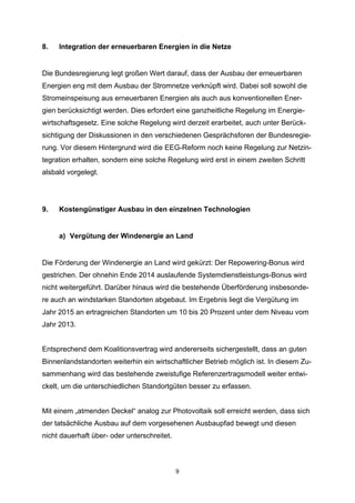 8.

Integration der erneuerbaren Energien in die Netze

Die Bundesregierung legt großen Wert darauf, dass der Ausbau der erneuerbaren
Energien eng mit dem Ausbau der Stromnetze verknüpft wird. Dabei soll sowohl die
Stromeinspeisung aus erneuerbaren Energien als auch aus konventionellen Energien berücksichtigt werden. Dies erfordert eine ganzheitliche Regelung im Energiewirtschaftsgesetz. Eine solche Regelung wird derzeit erarbeitet, auch unter Berücksichtigung der Diskussionen in den verschiedenen Gesprächsforen der Bundesregierung. Vor diesem Hintergrund wird die EEG-Reform noch keine Regelung zur Netzintegration erhalten, sondern eine solche Regelung wird erst in einem zweiten Schritt
alsbald vorgelegt.

9.

Kostengünstiger Ausbau in den einzelnen Technologien

a) Vergütung der Windenergie an Land

Die Förderung der Windenergie an Land wird gekürzt: Der Repowering-Bonus wird
gestrichen. Der ohnehin Ende 2014 auslaufende Systemdienstleistungs-Bonus wird
nicht weitergeführt. Darüber hinaus wird die bestehende Überförderung insbesondere auch an windstarken Standorten abgebaut. Im Ergebnis liegt die Vergütung im
Jahr 2015 an ertragreichen Standorten um 10 bis 20 Prozent unter dem Niveau vom
Jahr 2013.
Entsprechend dem Koalitionsvertrag wird andererseits sichergestellt, dass an guten
Binnenlandstandorten weiterhin ein wirtschaftlicher Betrieb möglich ist. In diesem Zusammenhang wird das bestehende zweistufige Referenzertragsmodell weiter entwickelt, um die unterschiedlichen Standortgüten besser zu erfassen.
Mit einem „atmenden Deckel“ analog zur Photovoltaik soll erreicht werden, dass sich
der tatsächliche Ausbau auf dem vorgesehenen Ausbaupfad bewegt und diesen
nicht dauerhaft über- oder unterschreitet.

9

 