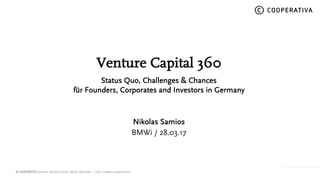 © COOPERATIVA Venture Services GmbH, Berlin, München – http://www.cooperativa.vc
© COOPERATIVA
Venture Capital 360
Status Quo, Challenges & Chances
for Founders, Corporates and Investors in Germany
Nikolas Samios
BMWi / 28.03.17
 