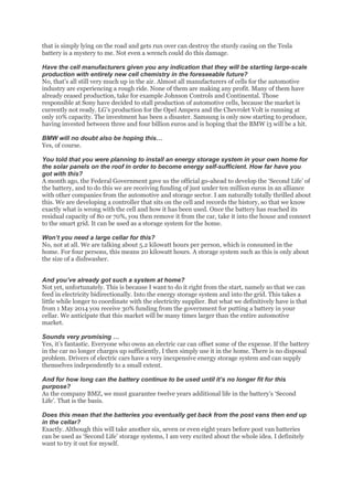 that is simply lying on the road and gets run over can destroy the sturdy casing on the Tesla
battery is a mystery to me. Not even a wrench could do this damage.
Have the cell manufacturers given you any indication that they will be starting large-scale
production with entirely new cell chemistry in the foreseeable future?
No, that’s all still very much up in the air. Almost all manufacturers of cells for the automotive
industry are experiencing a rough ride. None of them are making any profit. Many of them have
already ceased production, take for example Johnson Controls and Continental. Those
responsible at Sony have decided to stall production of automotive cells, because the market is
currently not ready. LG’s production for the Opel Ampera and the Chevrolet Volt is running at
only 10% capacity. The investment has been a disaster. Samsung is only now starting to produce,
having invested between three and four billion euros and is hoping that the BMW i3 will be a hit.
BMW will no doubt also be hoping this…
Yes, of course.
You told that you were planning to install an energy storage system in your own home for
the solar panels on the roof in order to become energy self-sufficient. How far have you
got with this?
A month ago, the Federal Government gave us the official go-ahead to develop the ‘Second Life’ of
the battery, and to do this we are receiving funding of just under ten million euros in an alliance
with other companies from the automotive and storage sector. I am naturally totally thrilled about
this. We are developing a controller that sits on the cell and records the history, so that we know
exactly what is wrong with the cell and how it has been used. Once the battery has reached its
residual capacity of 80 or 70%, you then remove it from the car, take it into the house and connect
to the smart grid. It can be used as a storage system for the home.
Won’t you need a large cellar for this?
No, not at all. We are talking about 5.2 kilowatt hours per person, which is consumed in the
home. For four persons, this means 20 kilowatt hours. A storage system such as this is only about
the size of a dishwasher.
And you’ve already got such a system at home?
Not yet, unfortunately. This is because I want to do it right from the start, namely so that we can
feed in electricity bidirectionally. Into the energy storage system and into the grid. This takes a
little while longer to coordinate with the electricity supplier. But what we definitively have is that
from 1 May 2014 you receive 30% funding from the government for putting a battery in your
cellar. We anticipate that this market will be many times larger than the entire automotive
market.
Sounds very promising …
Yes, it’s fantastic. Everyone who owns an electric car can offset some of the expense. If the battery
in the car no longer charges up sufficiently, I then simply use it in the home. There is no disposal
problem. Drivers of electric cars have a very inexpensive energy storage system and can supply
themselves independently to a small extent.
And for how long can the battery continue to be used until it’s no longer fit for this
purpose?
As the company BMZ, we must guarantee twelve years additional life in the battery’s ‘Second
Life’. That is the basis.
Does this mean that the batteries you eventually get back from the post vans then end up
in the cellar?
Exactly. Although this will take another six, seven or even eight years before post van batteries
can be used as ‘Second Life’ storage systems, I am very excited about the whole idea. I definitely
want to try it out for myself.
 