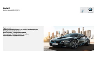 Nuovo optional "Acustic Protection" per pedoni.
Disponibilità del "Online Entertainment".
Nuovo pacchetto "Full Equipment Package"
Aggiornamenti:
BMW i8
Listino valido dal 01/07/2014
Sensore pressione pneumatici (2VB) standard senza sovrapprezzo
Driving Assistant (5AS) standard
 