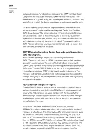 BMW
Media
information
09/2015
Page 10
package, the design Pure Excellence package and a BMW Individual Design
Composition will be available for the new BMW 7 Series from launch. They
underline the car’s dynamic ability, exclusive elegance and luxurious ambience to
great effect, and satisfy the diverse expectations of customers around the world.
“At BMW we believe the future can be predicted most effectively if we’re
helping to shape it,” explains Adrian van Hooydonk, Senior Vice President
BMW Group Design. “The primary objective in the development of the new
car was to create a vision of modern luxury and to exceed our customers’
expectations. In BMW’s eyes, modern luxury is rooted in the most advanced
technologies and extremely fine attention to detail. This generation of the
BMW 7 Series is the most luxurious, most comfortable and – all round – the
best car we have ever built in this class.”
BMW EfficientLightweight: a Carbon Core and a weight reduction of
up to 130 kilograms.
BMW EfficientLightweight helps to reduce the weight of the new
BMW 7 Series models by up to 130 kilograms compared to their previous-
generation counterparts. At the centre of it all is the body structure with
Carbon Core, a product of the transfer of technology from the development of
BMW i cars. The new BMW 7 Series is the first car in its segment in which
industrially manufactured CFRP combines with steel and aluminium. The
intelligent body concept uses this mixed-materials approach to increase the
strength and rigidity of the passenger cell while at the same time significantly
reducing vehicle weight.
New-generation straight-six engines.
The new BMW 7 Series is available with an extensively updated V8 engine
and six-cylinder in-line variants from the BMW Group’s latest generation of
power units. All the engines link up as standard with the likewise further
developed eight-speed Steptronic transmission. The BMW xDrive intelligent
all-wheel-drive system, which can be specified as an option, also operates
more effectively than ever.
In the BMW 750i xDrive and BMW 750Li xDrive models, the new
330 kW/450 hp eight-cylinder engine is combined with the latest version of
intelligent all-wheel drive. The efficiency boost for all drive components gives
the new BMW 750i xDrive combined fuel consumption figures of 8.3–8.1
litres per 100 kilometres / 34.0–34.9 mpg imp (BMW 750Li xDrive: 8.5–8.3
litres per 100 kilometres / 33.2–34.0 mpg imp) and CO2 emissions (combined)
of 194–189 grams (BMW 750Li xDrive: 197–192 grams) per kilometre. The
3.0-litre six-cylinder in-line petrol engine in the BMW 740i and BMW 740Li
models produces output of 240 kW/326 hp, which exceeds that of its
 