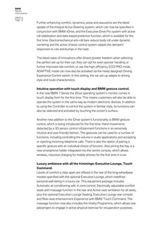 BMW
Media
information
09/2015
Page 12
Further enhancing comfort, dynamics, poise and assurance are the latest
update of the Integral Active Steering system, which can now be specified in
conjunction with BMW xDrive, and the Executive Drive Pro system with active
roll stabilisation and data-based predictive function, which is available for the
first time. Electromechanical anti-roll bars reduce body roll under dynamic
cornering and the active chassis control system adapts the dampers’
responses to ruts and bumps in the road.
The latest wave of innovations offer drivers greater freedom when selecting
the perfect set-up for their car; they can opt for even sportier handling or
further improved ride comfort, or use the high-efficiency ECO PRO mode.
ADAPTIVE mode can now also be activated via the newly designed Driving
Experience Control switch. In this setting, the car set-up adapts to driving
style and route characteristics.
Intuitive operation with touch display and BMW gesture control.
In the new BMW 7 Series the iDrive operating system’s monitor comes in
touch display form for the first time. This means customers will also be able to
operate the system in the same way as modern electronic devices. In addition
to using the Controller to control the system in familiar style, its functions can
also be selected and activated by touching the screen’s surface.
Another new addition to the iDrive system’s functionality is BMW gesture
control, which is being introduced for the first time. Hand movements
detected by a 3D sensor control infotainment functions in an extremely
intuitive and user-friendly fashion. The gestures can be used for a number of
functions, including controlling the volume in audio applications and accepting
or rejecting incoming telephone calls. There is also the option of pairing a
specific gesture with an individual choice of function. Also joining the fray is a
new smartphone holder integrated into the centre console, which allows
wireless, inductive charging for mobile phones for the first time in a car.
Luxury ambience with all the trimmings: Executive Lounge, Touch
Command.
Levels of comfort a class apart are offered in the rear of the long-wheelbase
models specified with the optional Executive Lounge, which redefines
personal well-being in a luxury car. This equipment package includes
Automatic air conditioning with 4-zone control, Electrically adjustable comfort
seats with massage function in the rear and Active seat ventilation for all seats,
plus the optional Executive Lounge Seating, Executive Lounge rear console
and Rear-seat entertainment Experience with BMW Touch Command. The
massage function now also includes the Vitality Programme, which allows rear
passengers to engage in active physical exercise for recuperation purposes.
 
